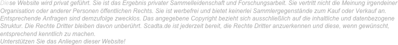 Diese Website wird privat geführt. Sie ist das Ergebnis privater Sammelleidenschaft und Forschungsarbeit. Sie vertritt nicht die Meinung irgendeiner Organisation oder anderer Personen öffentlichen Rechts. Sie ist werbefrei und bietet keinerlei Sammlergegenstände zum Kauf oder Verkauf an. Entsprechende Anfragen sind demzufolge zwecklos. Das angegebene Copyright bezieht sich ausschließlich auf die inhaltliche und datenbezogene Struktur. Die Rechte Dritter bleiben davon unberührt. Scadta.de ist jederzeit bereit, die Rechte Dritter anzuerkennen und diese, wenn gewünscht, entsprechend kenntlich zu machen. 
Unterstützen Sie das Anliegen dieser Website!